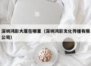 深圳鸿影大厦在哪里（深圳鸿影文化传播有限公司）