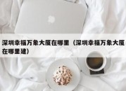 深圳幸福万象大厦在哪里（深圳幸福万象大厦在哪里建）