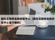 国际互联网金融创业中心（国际互联网金融创业中心是干嘛的）